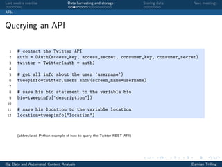 Last week’s exercise Data harvesting and storage Storing data Next meetings
APIs
Querying an API
1 # contact the Twitter API
2 auth = OAuth(access_key, access_secret, consumer_key, consumer_secret)
3 twitter = Twitter(auth = auth)
4
5 # get all info about the user ’username’)
6 tweepinfo=twitter.users.show(screen_name=username)
7
8 # save his bio statement to the variable bio
9 bio=tweepinfo["description"])
10
11 # save his location to the variable location
12 location=tweepinfo["location"]
(abbreviated Python example of how to query the Twitter REST API)
Big Data and Automated Content Analysis Damian Trilling
 