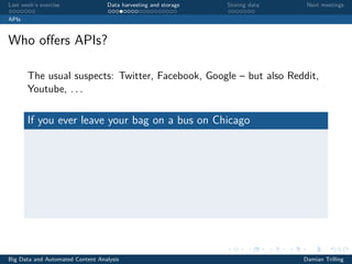 Last week’s exercise Data harvesting and storage Storing data Next meetings
APIs
Who oﬀers APIs?
The usual suspects: Twitter, Facebook, Google – but also Reddit,
Youtube, . . .
If you ever leave your bag on a bus on Chicago
Big Data and Automated Content Analysis Damian Trilling
 