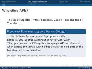 Last week’s exercise Data harvesting and storage Storing data Next meetings
APIs
Who oﬀers APIs?
The usual suspects: Twitter, Facebook, Google – but also Reddit,
Youtube, . . .
If you ever leave your bag on a bus on Chicago
. . . but do have Python on your laptop, watch this:
https://www.youtube.com/watch?v=RrPZza_vZ3w.
That guy queries the Chicago bus company’s API to calculate
when exactly the vehicle with his bag arrives the next time at the
bus stop in front of his oﬃce.
(Yes, he tried calling the help desk before, but they didn’t know. He got his bag back.)
Big Data and Automated Content Analysis Damian Trilling
 