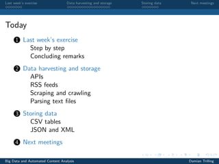 Last week’s exercise Data harvesting and storage Storing data Next meetings
Today
1 Last week’s exercise
Step by step
Concluding remarks
2 Data harvesting and storage
APIs
RSS feeds
Scraping and crawling
Parsing text ﬁles
3 Storing data
CSV tables
JSON and XML
4 Next meetings
Big Data and Automated Content Analysis Damian Trilling
 