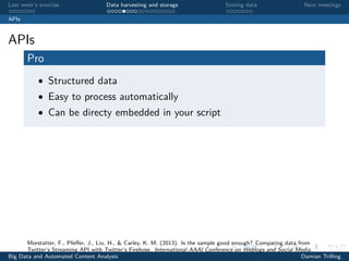 Last week’s exercise Data harvesting and storage Storing data Next meetings
APIs
APIs
Pro
• Structured data
• Easy to process automatically
• Can be directy embedded in your script
Morstatter, F., Pfeﬀer, J., Liu, H., & Carley, K. M. (2013). Is the sample good enough? Comparing data from
Twitter’s Streaming API with Twitter’s Firehose. International AAAI Conference on Weblogs and Social Media.
Big Data and Automated Content Analysis Damian Trilling
 