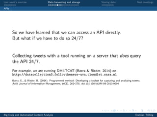 Last week’s exercise Data harvesting and storage Storing data Next meetings
APIs
So we have learned that we can access an API directly.
But what if we have to do so 24/7?
Collecting tweets with a tool running on a server that does query
the API 24/7.
For example, we are running DMI-TCAT (Borra & Rieder, 2014) on
http://datacollection3.followthenews-uva.cloudlet.sara.nl
Borra, E., & Rieder, B. (2014). Programmed method: Developing a toolset for capturing and analyzing tweets.
Aslib Journal of Information Management, 66(3), 262–278. doi:10.1108/AJIM-09-2013-0094
Big Data and Automated Content Analysis Damian Trilling
 
