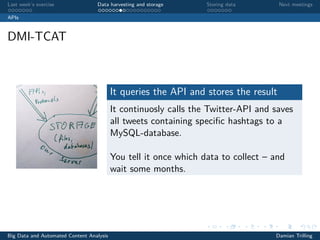 Last week’s exercise Data harvesting and storage Storing data Next meetings
APIs
DMI-TCAT
It queries the API and stores the result
It continuosly calls the Twitter-API and saves
all tweets containing speciﬁc hashtags to a
MySQL-database.
You tell it once which data to collect – and
wait some months.
Big Data and Automated Content Analysis Damian Trilling
 