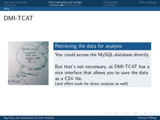 Last week’s exercise Data harvesting and storage Storing data Next meetings
APIs
DMI-TCAT
Retrieving the data for analysis
You could access the MySQL-database directly.
But that’s not neccessary, as DMI-TCAT has a
nice interface that allows you to save the data
as a CSV ﬁle.
(and oﬀers tools for direct analysis as well)
Big Data and Automated Content Analysis Damian Trilling
 