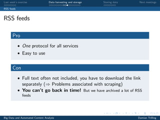 Last week’s exercise Data harvesting and storage Storing data Next meetings
RSS feeds
RSS feeds
Pro
• One protocol for all services
• Easy to use
Con
• Full text often not included, you have to download the link
separately (⇒ Problems associated with scraping)
• You can’t go back in time! But we have archived a lot of RSS
feeds
Big Data and Automated Content Analysis Damian Trilling
 