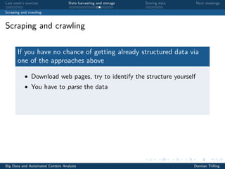 Last week’s exercise Data harvesting and storage Storing data Next meetings
Scraping and crawling
Scraping and crawling
If you have no chance of getting already structured data via
one of the approaches above
• Download web pages, try to identify the structure yourself
• You have to parse the data
Big Data and Automated Content Analysis Damian Trilling
 