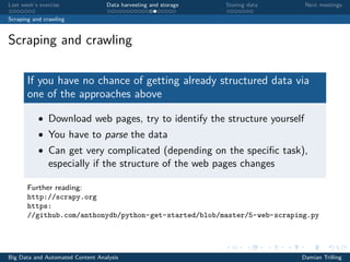 Last week’s exercise Data harvesting and storage Storing data Next meetings
Scraping and crawling
Scraping and crawling
If you have no chance of getting already structured data via
one of the approaches above
• Download web pages, try to identify the structure yourself
• You have to parse the data
• Can get very complicated (depending on the speciﬁc task),
especially if the structure of the web pages changes
Further reading:
http://scrapy.org
https:
//github.com/anthonydb/python-get-started/blob/master/5-web-scraping.py
Big Data and Automated Content Analysis Damian Trilling
 