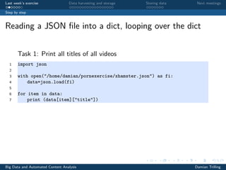 Last week’s exercise Data harvesting and storage Storing data Next meetings
Step by step
Reading a JSON ﬁle into a dict, looping over the dict
Task 1: Print all titles of all videos
1 import json
2
3 with open("/home/damian/pornexercise/xhamster.json") as fi:
4 data=json.load(fi)
5
6 for item in data:
7 print (data[item]["title"])
Big Data and Automated Content Analysis Damian Trilling
 