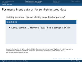 Last week’s exercise Data harvesting and storage Storing data Next meetings
Parsing text ﬁles
For messy input data or for semi-structured data
Guiding question: Can we identify some kind of pattern?
Examples
• Lewis, Zamith, & Hermida (2013) had a corrupt CSV-ﬁle
Lewis, S. C., Zamith, R., & Hermida, A. (2013). Content analysis in an era of Big Data: A hybrid approach to
computational and manual methods. Journal of Broadcasting & Electronic Media, 57(1), 34–52.
doi:10.1080/08838151.2012.761702
Big Data and Automated Content Analysis Damian Trilling
 