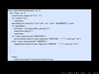 1 with open(bestandsnaam) as f:
2 for line in f:
3 line=line.replace("r","")
4 if line=="n":
5 continue
6 matchObj=re.match(r"s+(d+) of (d+) DOCUMENTS",line)
7 if matchObj:
8 artikel= int(matchObj.group(1))
9 tekst[artikel]=""
10 continue
11 if line.startswith("SECTION"):
12 section[artikel]=line.replace("SECTION: ","").rstrip("n")
13 elif line.startswith("LENGTH"):
14 length[artikel]=line.replace("LENGTH: ","").rstrip("n")
15 ...
16 ...
17 ...
18
19 else:
20 tekst[artikel]=tekst[artikel]+line
 