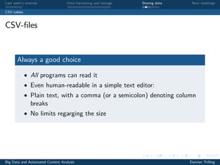 Last week’s exercise Data harvesting and storage Storing data Next meetings
CSV tables
CSV-ﬁles
Always a good choice
• All programs can read it
• Even human-readable in a simple text editor:
• Plain text, with a comma (or a semicolon) denoting column
breaks
• No limits regarging the size
Big Data and Automated Content Analysis Damian Trilling
 