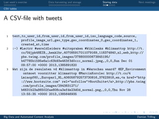 Last week’s exercise Data harvesting and storage Storing data Next meetings
CSV tables
A CSV-ﬁle with tweets
1 text,to_user_id,from_user,id,from_user_id,iso_language_code,source,
profile_image_url,geo_type,geo_coordinates_0,geo_coordinates_1,
created_at,time
2 :-) #Lectrr #wereldleiders #uitspraken #Wikileaks #klimaattop http://t.
co/Udjpk48EIB,,henklbr,407085917011079169,118374840,nl,web,http://
pbs.twimg.com/profile_images/378800000673845195/
b47785b1595e6a1c63b93e463f3d0ccc_normal.jpeg,,0,0,Sun Dec 01
09:57:00 +0000 2013,1385891820
3 Wat zijn de resulaten vd #klimaattop in #Warschau waard? @EP_Environment
ontmoet voorzitter klimaattop @MarcinKorolec http://t.co/4
Lmiaopf60,,Europarl_NL,406058792573730816,37623918,en,<a href="http
://www.hootsuite.com" rel="nofollow">HootSuite</a>,http://pbs.twimg
.com/profile_images/2943831271/
b6631b23a86502fae808ca3efde23d0d_normal.png,,0,0,Thu Nov 28
13:55:35 +0000 2013,1385646935
Big Data and Automated Content Analysis Damian Trilling
 