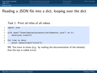 Last week’s exercise Data harvesting and storage Storing data Next meetings
Step by step
Reading a JSON ﬁle into a dict, looping over the dict
Task 1: Print all titles of all videos
1 import json
2
3 with open("/home/damian/pornexercise/xhamster.json") as fi:
4 data=json.load(fi)
5
6 for item in data:
7 print (data[item]["title"])
NB: You have to know (e.g., by reading the documentation of the dataset)
that the key is called title
Big Data and Automated Content Analysis Damian Trilling
 