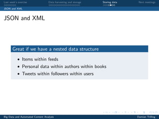 Last week’s exercise Data harvesting and storage Storing data Next meetings
JSON and XML
JSON and XML
Great if we have a nested data structure
• Items within feeds
• Personal data within authors within books
• Tweets within followers within users
Big Data and Automated Content Analysis Damian Trilling
 