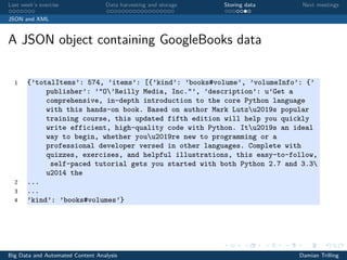 Last week’s exercise Data harvesting and storage Storing data Next meetings
JSON and XML
A JSON object containing GoogleBooks data
1 {’totalItems’: 574, ’items’: [{’kind’: ’books#volume’, ’volumeInfo’: {’
publisher’: ’"O’Reilly Media, Inc."’, ’description’: u’Get a
comprehensive, in-depth introduction to the core Python language
with this hands-on book. Based on author Mark Lutzu2019s popular
training course, this updated fifth edition will help you quickly
write efficient, high-quality code with Python. Itu2019s an ideal
way to begin, whether youu2019re new to programming or a
professional developer versed in other languages. Complete with
quizzes, exercises, and helpful illustrations, this easy-to-follow,
self-paced tutorial gets you started with both Python 2.7 and 3.3
u2014 the
2 ...
3 ...
4 ’kind’: ’books#volumes’}
Big Data and Automated Content Analysis Damian Trilling
 