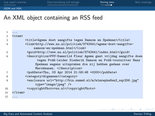 Last week’s exercise Data harvesting and storage Storing data Next meetings
JSON and XML
An XML object containing an RSS feed
1 ...
2 <item>
3 <title>Agema doet aangifte tegen Samsom en Spekman</title>
4 <link>http://www.nu.nl/politiek/3743441/agema-doet-aangifte-
samsom-en-spekman.html</link>
5 <guid>http://www.nu.nl/politiek/3743441/index.html</guid>
6 <description>PVV-Kamerlid Fleur Agema gaat vrijdag aangifte doen
tegen PvdA-leider Diederik Samsom en PvdA-voorzitter Hans
Spekman wegens uitspraken die zij hebben gedaan over
Marokkanen. </description>
7 <pubDate>Thu, 03 Apr 2014 21:58:48 +0200</pubDate>
8 <category>Algemeen</category>
9 <enclosure url="http://bin.snmmd.nl/m/m1mxwpka6nn2_sqr256.jpg"
type="image/jpeg" />
10 <copyrightPhoto>nu.nl</copyrightPhoto>
11 </item>
12 ...
Big Data and Automated Content Analysis Damian Trilling
 