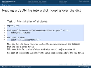 Last week’s exercise Data harvesting and storage Storing data Next meetings
Step by step
Reading a JSON ﬁle into a dict, looping over the dict
Task 1: Print all titles of all videos
1 import json
2
3 with open("/home/damian/pornexercise/xhamster.json") as fi:
4 data=json.load(fi)
5
6 for item in data:
7 print (data[item]["title"])
NB: You have to know (e.g., by reading the documentation of the dataset)
that the key is called title
NB: data is in fact a dict of dicts, such that data[item] is another dict.
For each of these dicts, we retrieve the value that corresponds to the key title
Big Data and Automated Content Analysis Damian Trilling
 