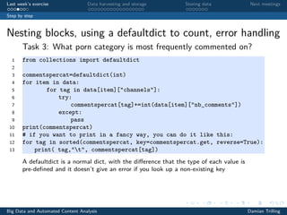 Last week’s exercise Data harvesting and storage Storing data Next meetings
Step by step
Nesting blocks, using a defaultdict to count, error handling
Task 3: What porn category is most frequently commented on?
1 from collections import defaultdict
2
3 commentspercat=defaultdict(int)
4 for item in data:
5 for tag in data[item]["channels"]:
6 try:
7 commentspercat[tag]+=int(data[item]["nb_comments"])
8 except:
9 pass
10 print(commentspercat)
11 # if you want to print in a fancy way, you can do it like this:
12 for tag in sorted(commentspercat, key=commentspercat.get, reverse=True):
13 print( tag,"t", commentspercat[tag])
A defaultdict is a normal dict, with the diﬀerence that the type of each value is
pre-deﬁned and it doesn’t give an error if you look up a non-existing key
Big Data and Automated Content Analysis Damian Trilling
 