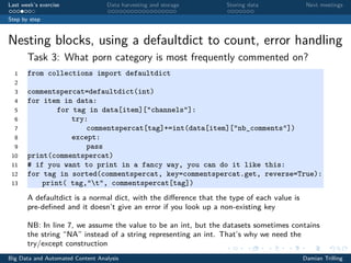 Last week’s exercise Data harvesting and storage Storing data Next meetings
Step by step
Nesting blocks, using a defaultdict to count, error handling
Task 3: What porn category is most frequently commented on?
1 from collections import defaultdict
2
3 commentspercat=defaultdict(int)
4 for item in data:
5 for tag in data[item]["channels"]:
6 try:
7 commentspercat[tag]+=int(data[item]["nb_comments"])
8 except:
9 pass
10 print(commentspercat)
11 # if you want to print in a fancy way, you can do it like this:
12 for tag in sorted(commentspercat, key=commentspercat.get, reverse=True):
13 print( tag,"t", commentspercat[tag])
A defaultdict is a normal dict, with the diﬀerence that the type of each value is
pre-deﬁned and it doesn’t give an error if you look up a non-existing key
NB: In line 7, we assume the value to be an int, but the datasets sometimes contains
the string “NA” instead of a string representing an int. That’s why we need the
try/except construction
Big Data and Automated Content Analysis Damian Trilling
 