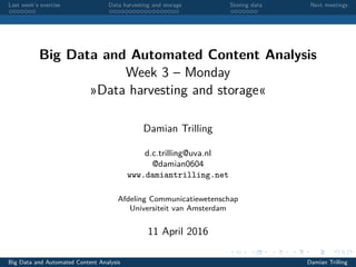 Last week’s exercise Data harvesting and storage Storing data Next meetings
Big Data and Automated Content Analysis
Week 3 – Monday
»Data harvesting and storage«
Damian Trilling
d.c.trilling@uva.nl
@damian0604
www.damiantrilling.net
Afdeling Communicatiewetenschap
Universiteit van Amsterdam
11 April 2016
Big Data and Automated Content Analysis Damian Trilling
 