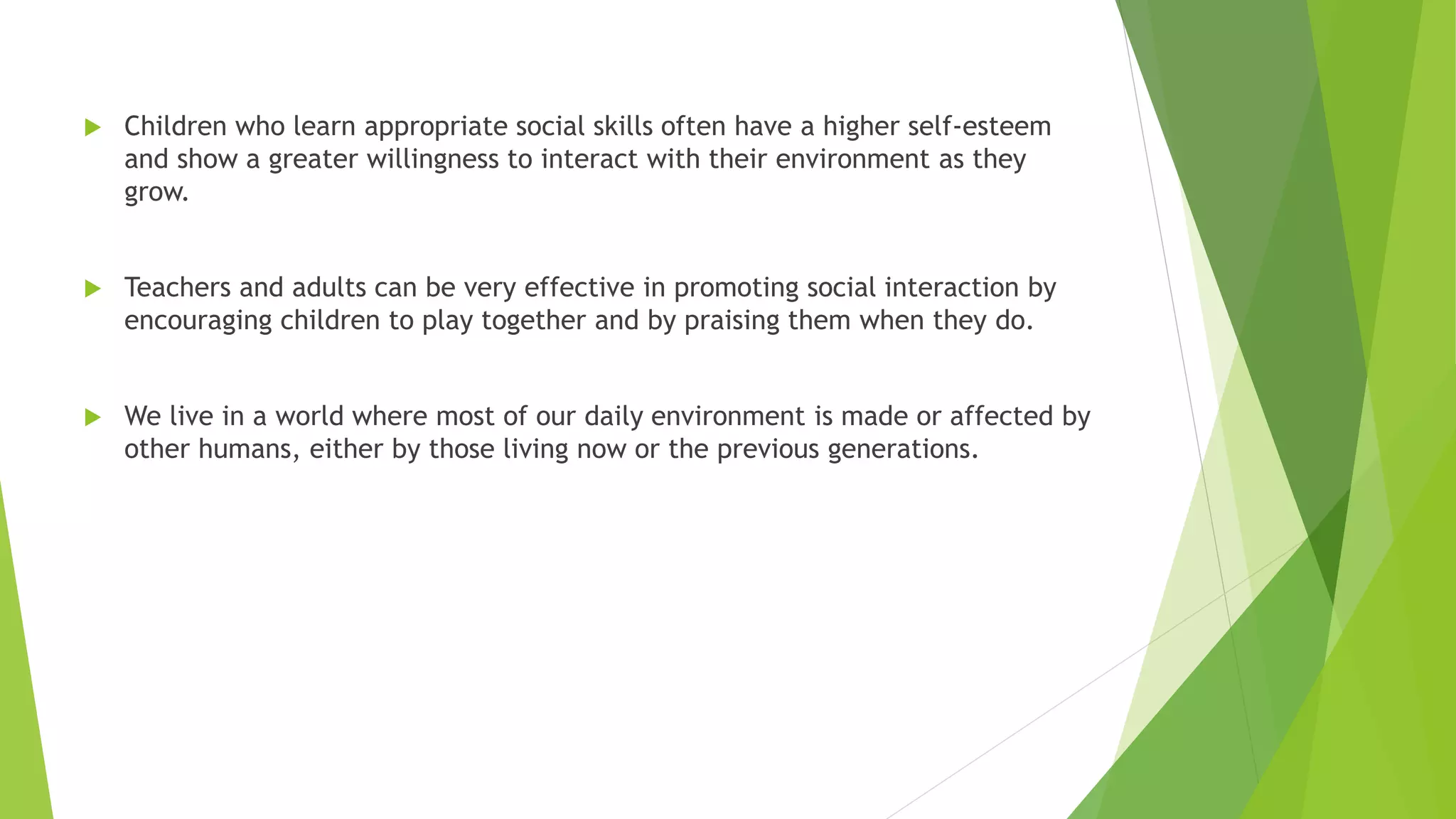  Children who learn appropriate social skills often have a higher self-esteem
and show a greater willingness to interact with their environment as they
grow.
 Teachers and adults can be very effective in promoting social interaction by
encouraging children to play together and by praising them when they do.
 We live in a world where most of our daily environment is made or affected by
other humans, either by those living now or the previous generations.
 