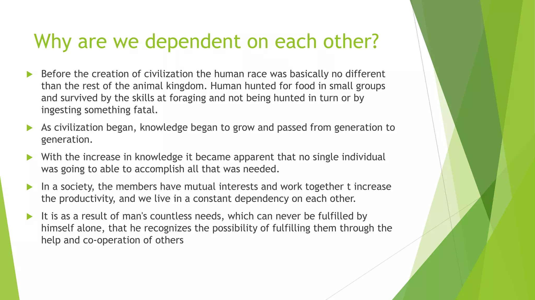 Why are we dependent on each other?
 Before the creation of civilization the human race was basically no different
than the rest of the animal kingdom. Human hunted for food in small groups
and survived by the skills at foraging and not being hunted in turn or by
ingesting something fatal.
 As civilization began, knowledge began to grow and passed from generation to
generation.
 With the increase in knowledge it became apparent that no single individual
was going to able to accomplish all that was needed.
 In a society, the members have mutual interests and work together t increase
the productivity, and we live in a constant dependency on each other.
 It is as a result of man's countless needs, which can never be fulfilled by
himself alone, that he recognizes the possibility of fulfilling them through the
help and co-operation of others
 