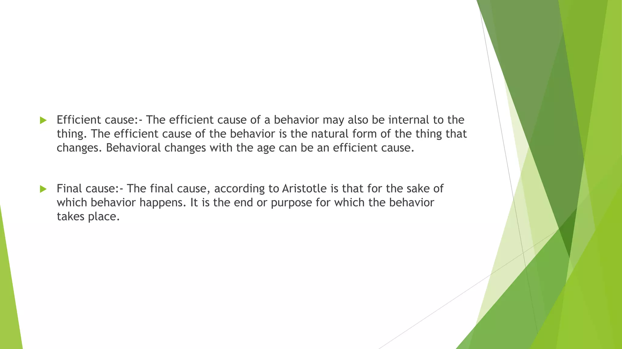  Efficient cause:- The efficient cause of a behavior may also be internal to the
thing. The efficient cause of the behavior is the natural form of the thing that
changes. Behavioral changes with the age can be an efficient cause.
 Final cause:- The final cause, according to Aristotle is that for the sake of
which behavior happens. It is the end or purpose for which the behavior
takes place.
 