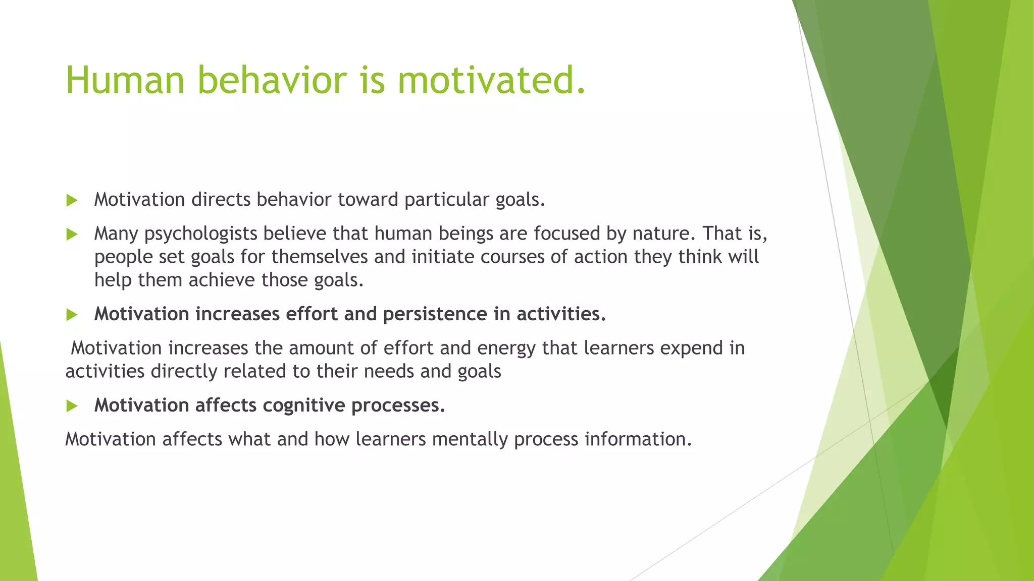 Human behavior is motivated.
 Motivation directs behavior toward particular goals.
 Many psychologists believe that human beings are focused by nature. That is,
people set goals for themselves and initiate courses of action they think will
help them achieve those goals.
 Motivation increases effort and persistence in activities.
Motivation increases the amount of effort and energy that learners expend in
activities directly related to their needs and goals
 Motivation affects cognitive processes.
Motivation affects what and how learners mentally process information.
 