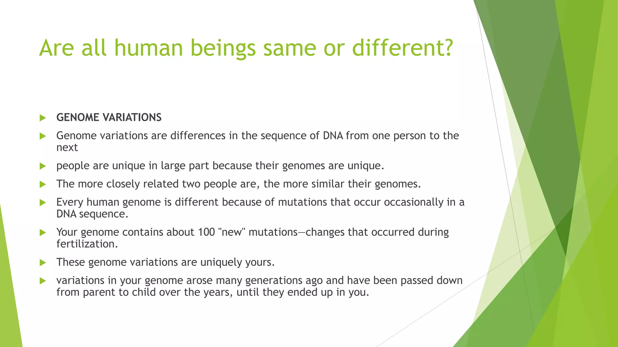 Are all human beings same or different?
 GENOME VARIATIONS
 Genome variations are differences in the sequence of DNA from one person to the
next
 people are unique in large part because their genomes are unique.
 The more closely related two people are, the more similar their genomes.
 Every human genome is different because of mutations that occur occasionally in a
DNA sequence.
 Your genome contains about 100 "new" mutations—changes that occurred during
fertilization.
 These genome variations are uniquely yours.
 variations in your genome arose many generations ago and have been passed down
from parent to child over the years, until they ended up in you.
 