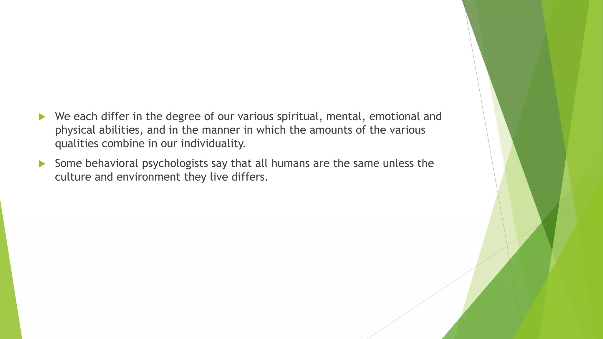  We each differ in the degree of our various spiritual, mental, emotional and
physical abilities, and in the manner in which the amounts of the various
qualities combine in our individuality.
 Some behavioral psychologists say that all humans are the same unless the
culture and environment they live differs.
 
