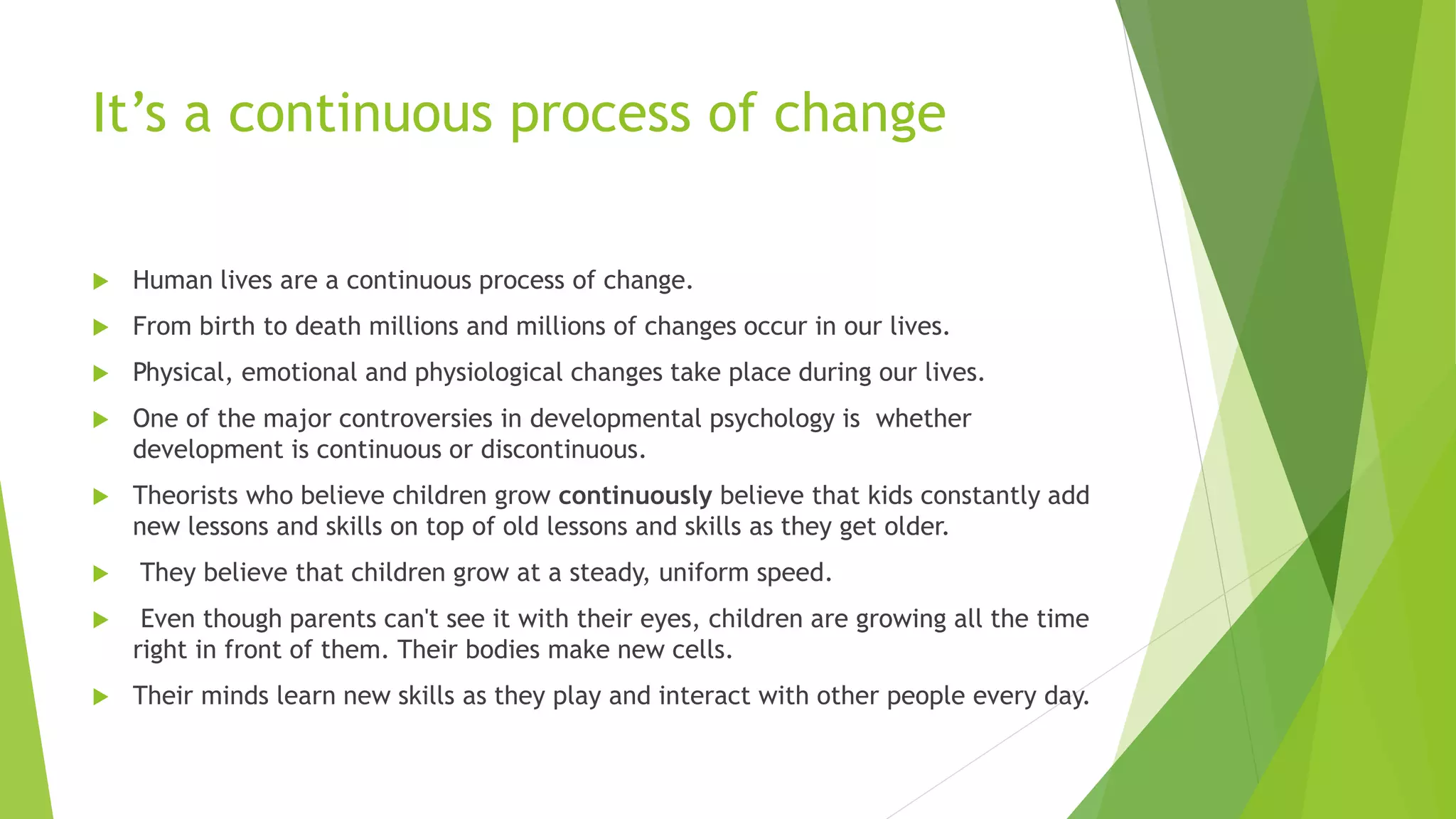 It’s a continuous process of change
 Human lives are a continuous process of change.
 From birth to death millions and millions of changes occur in our lives.
 Physical, emotional and physiological changes take place during our lives.
 One of the major controversies in developmental psychology is whether
development is continuous or discontinuous.
 Theorists who believe children grow continuously believe that kids constantly add
new lessons and skills on top of old lessons and skills as they get older.
 They believe that children grow at a steady, uniform speed.
 Even though parents can't see it with their eyes, children are growing all the time
right in front of them. Their bodies make new cells.
 Their minds learn new skills as they play and interact with other people every day.
 