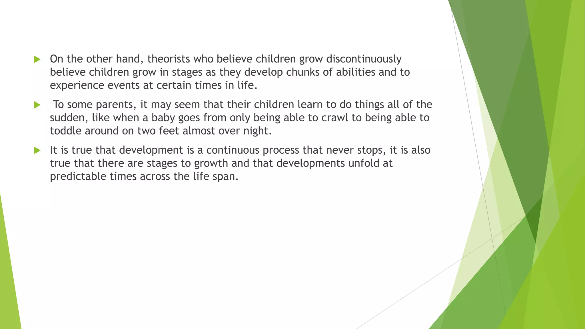  On the other hand, theorists who believe children grow discontinuously
believe children grow in stages as they develop chunks of abilities and to
experience events at certain times in life.
 To some parents, it may seem that their children learn to do things all of the
sudden, like when a baby goes from only being able to crawl to being able to
toddle around on two feet almost over night.
 It is true that development is a continuous process that never stops, it is also
true that there are stages to growth and that developments unfold at
predictable times across the life span.
 