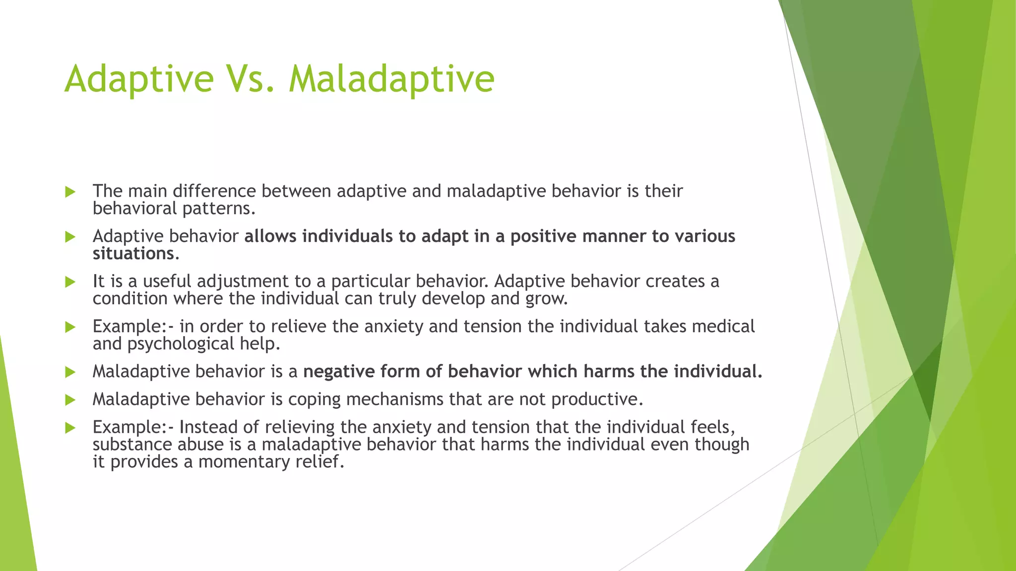 Adaptive Vs. Maladaptive
 The main difference between adaptive and maladaptive behavior is their
behavioral patterns.
 Adaptive behavior allows individuals to adapt in a positive manner to various
situations.
 It is a useful adjustment to a particular behavior. Adaptive behavior creates a
condition where the individual can truly develop and grow.
 Example:- in order to relieve the anxiety and tension the individual takes medical
and psychological help.
 Maladaptive behavior is a negative form of behavior which harms the individual.
 Maladaptive behavior is coping mechanisms that are not productive.
 Example:- Instead of relieving the anxiety and tension that the individual feels,
substance abuse is a maladaptive behavior that harms the individual even though
it provides a momentary relief.
 
