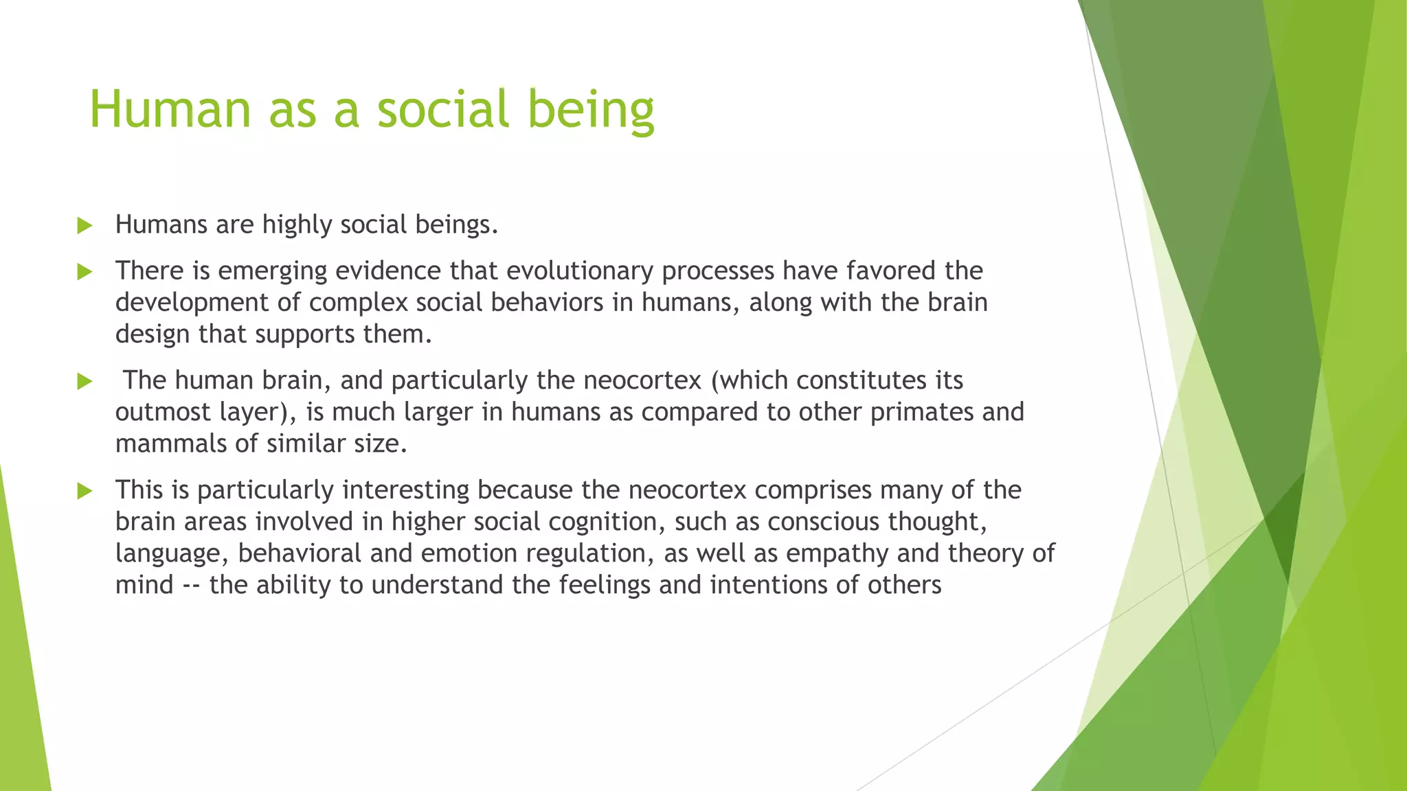 Human as a social being
 Humans are highly social beings.
 There is emerging evidence that evolutionary processes have favored the
development of complex social behaviors in humans, along with the brain
design that supports them.
 The human brain, and particularly the neocortex (which constitutes its
outmost layer), is much larger in humans as compared to other primates and
mammals of similar size.
 This is particularly interesting because the neocortex comprises many of the
brain areas involved in higher social cognition, such as conscious thought,
language, behavioral and emotion regulation, as well as empathy and theory of
mind -- the ability to understand the feelings and intentions of others
 
