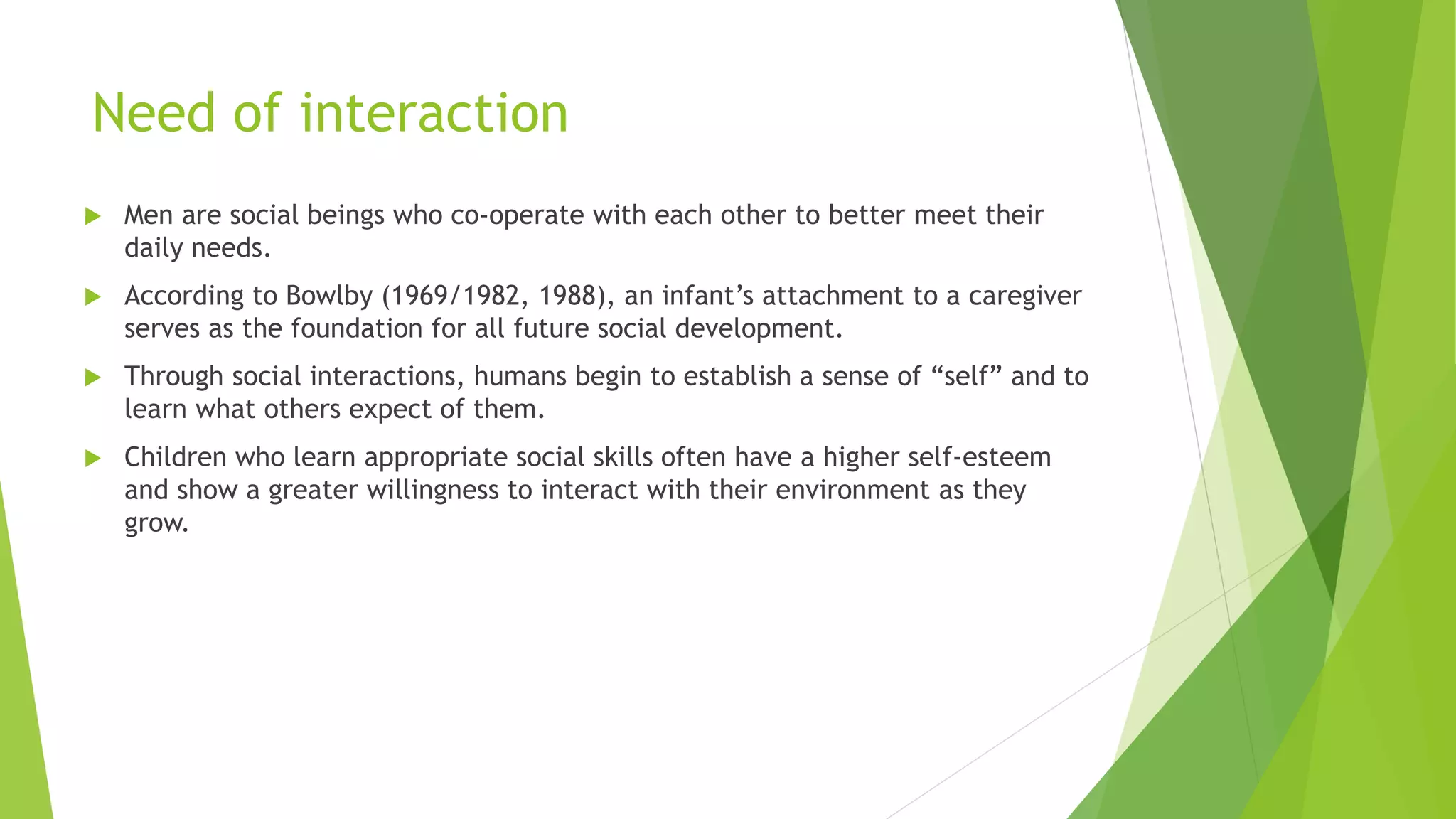 Need of interaction
 Men are social beings who co-operate with each other to better meet their
daily needs.
 According to Bowlby (1969/1982, 1988), an infant’s attachment to a caregiver
serves as the foundation for all future social development.
 Through social interactions, humans begin to establish a sense of “self” and to
learn what others expect of them.
 Children who learn appropriate social skills often have a higher self-esteem
and show a greater willingness to interact with their environment as they
grow.
 