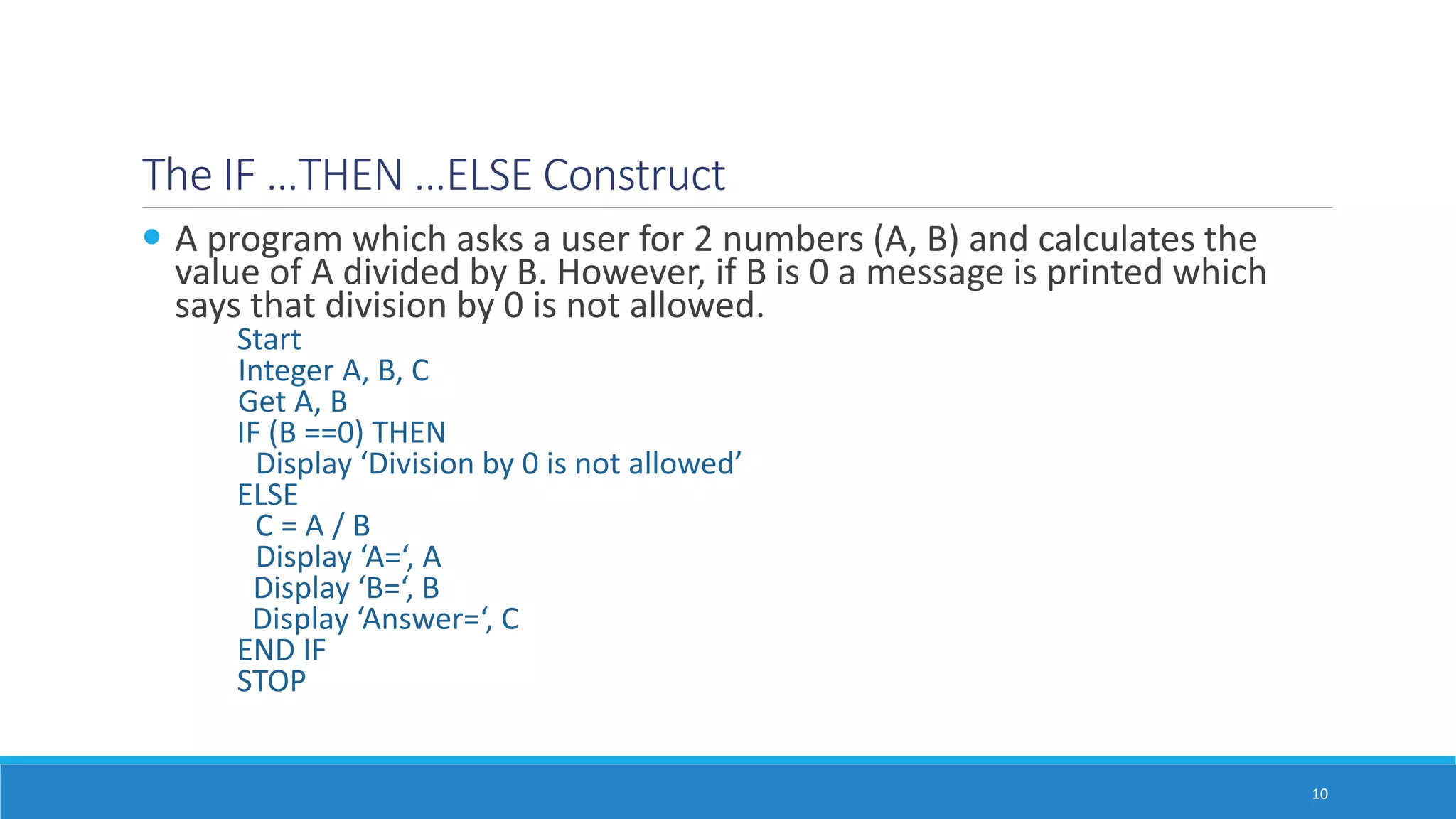 The IF …THEN …ELSE Construct
 A program which asks a user for 2 numbers (A, B) and calculates the
value of A divided by B. However, if B is 0 a message is printed which
says that division by 0 is not allowed.
Start
Integer A, B, C
Get A, B
IF (B ==0) THEN
Display ‘Division by 0 is not allowed’
ELSE
C = A / B
Display ‘A=‘, A
Display ‘B=‘, B
Display ‘Answer=‘, C
END IF
STOP
10
 