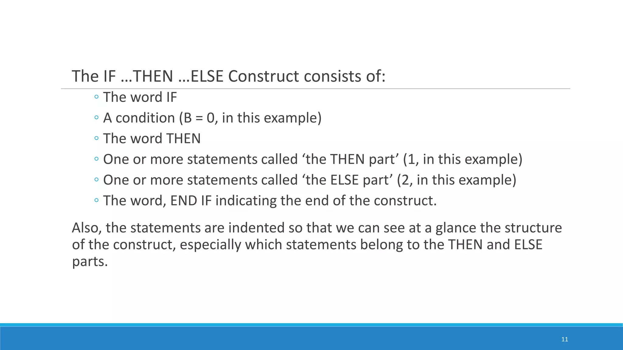 The IF …THEN …ELSE Construct consists of:
◦ The word IF
◦ A condition (B = 0, in this example)
◦ The word THEN
◦ One or more statements called ‘the THEN part’ (1, in this example)
◦ One or more statements called ‘the ELSE part’ (2, in this example)
◦ The word, END IF indicating the end of the construct.
Also, the statements are indented so that we can see at a glance the structure
of the construct, especially which statements belong to the THEN and ELSE
parts.
11
 
