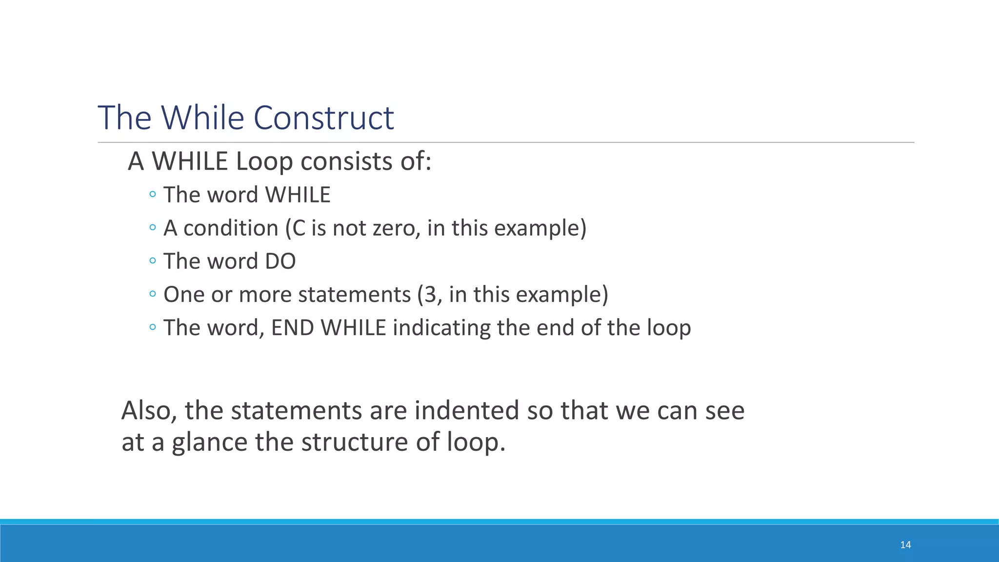 The While Construct
A WHILE Loop consists of:
◦ The word WHILE
◦ A condition (C is not zero, in this example)
◦ The word DO
◦ One or more statements (3, in this example)
◦ The word, END WHILE indicating the end of the loop
Also, the statements are indented so that we can see
at a glance the structure of loop.
14
 