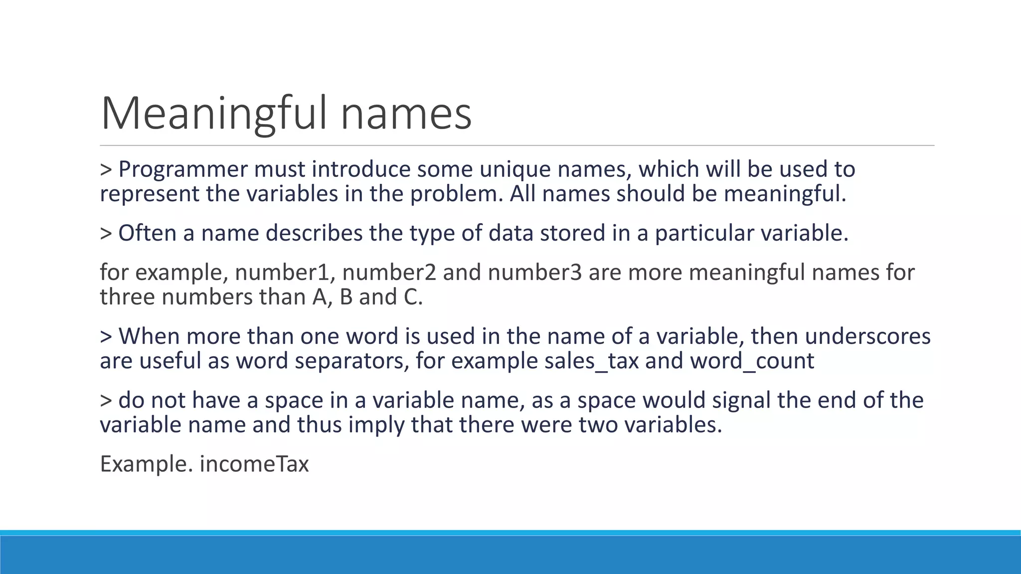Meaningful names
> Programmer must introduce some unique names, which will be used to
represent the variables in the problem. All names should be meaningful.
> Often a name describes the type of data stored in a particular variable.
for example, number1, number2 and number3 are more meaningful names for
three numbers than A, B and C.
> When more than one word is used in the name of a variable, then underscores
are useful as word separators, for example sales_tax and word_count
> do not have a space in a variable name, as a space would signal the end of the
variable name and thus imply that there were two variables.
Example. incomeTax
 