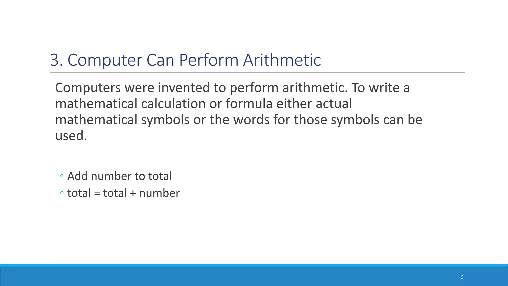 3. Computer Can Perform Arithmetic
Computers were invented to perform arithmetic. To write a
mathematical calculation or formula either actual
mathematical symbols or the words for those symbols can be
used.
◦ Add number to total
◦ total = total + number
6
 