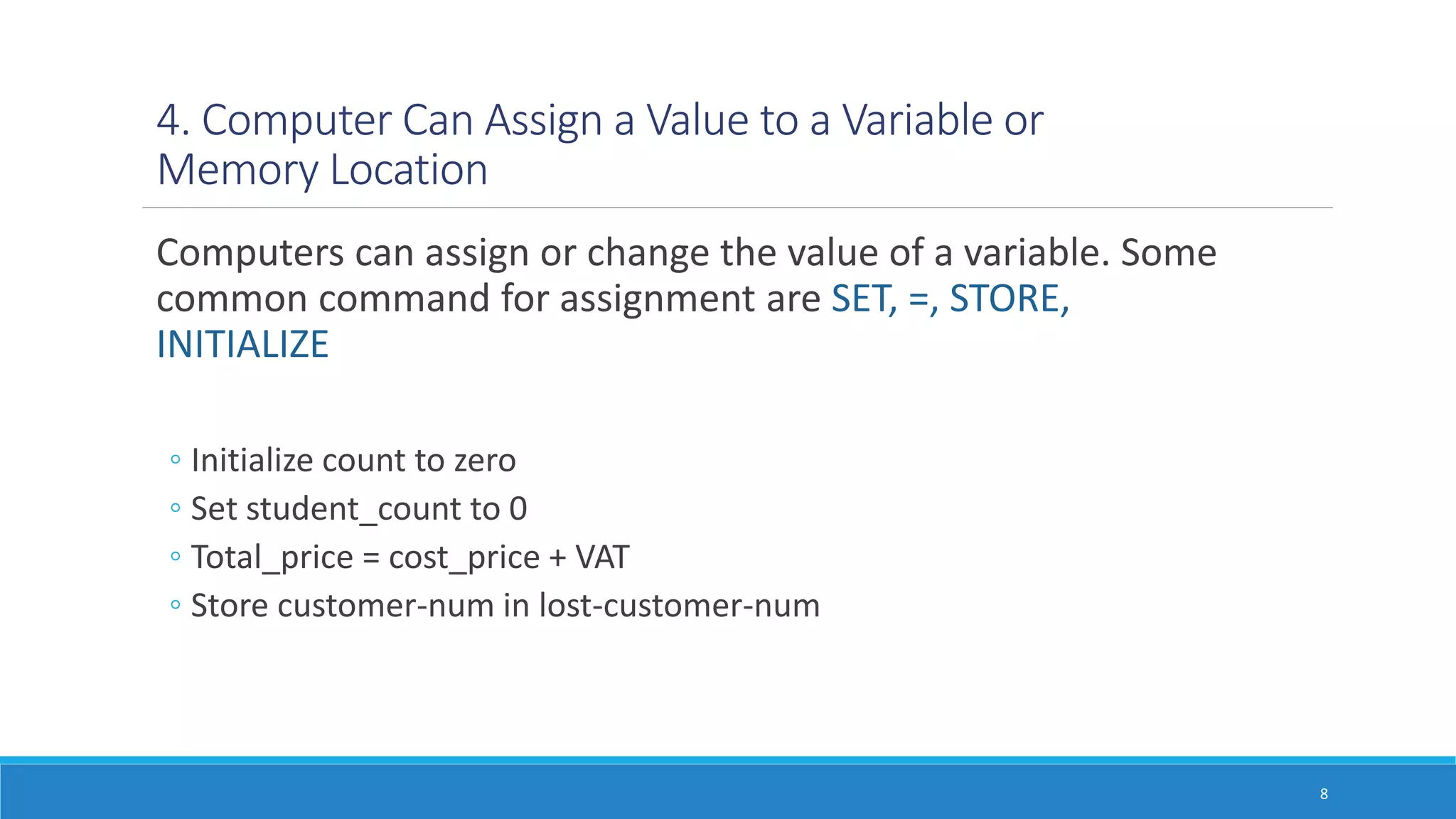 4. Computer Can Assign a Value to a Variable or
Memory Location
Computers can assign or change the value of a variable. Some
common command for assignment are SET, =, STORE,
INITIALIZE
◦ Initialize count to zero
◦ Set student_count to 0
◦ Total_price = cost_price + VAT
◦ Store customer-num in lost-customer-num
8
 