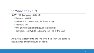 The While Construct
A WHILE Loop consists of:
◦ The word WHILE
◦ A condition (C is not zero, in this example)
◦ The word DO
◦ One or more statements (3, in this example)
◦ The word, END WHILE indicating the end of the loop
Also, the statements are indented so that we can see
at a glance the structure of loop.
14
 
