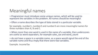 Meaningful names
> Programmer must introduce some unique names, which will be used to
represent the variables in the problem. All names should be meaningful.
> Often a name describes the type of data stored in a particular variable.
for example, number1, number2 and number3 are more meaningful names for
three numbers than A, B and C.
> When more than one word is used in the name of a variable, then underscores
are useful as word separators, for example sales_tax and word_count
> do not have a space in a variable name, as a space would signal the end of the
variable name and thus imply that there were two variables.
Example. incomeTax
 