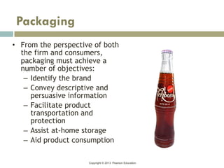 Copyright © 2013 Pearson Education
• From the perspective of both
the firm and consumers,
packaging must achieve a
number of objectives:
– Identify the brand
– Convey descriptive and
persuasive information
– Facilitate product
transportation and
protection
– Assist at-home storage
– Aid product consumption
Packaging
 