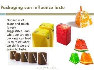 Copyright © 2013 Pearson Education
Our sense of
taste and touch
is very
suggestible, and
what we see on a
package can lead
us to taste what
we think we are
going to taste.
Packaging can influence taste
 