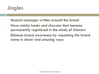 Copyright © 2013 Pearson Education
Jingles
Musical messages written around the brand
Have catchy hooks and choruses that become
permanently registered in the minds of listeners
Enhance brand awareness by repeating the brand
name in clever and amusing ways
 