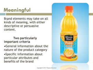 Copyright © 2013 Pearson Education
.Brand elements may take on all
kinds of meaning, with either
descriptive or persuasive
content.
Two particularly
important criteria
▪General information about the
nature of the product category
▪Specific information about
particular attributes and
benefits of the brand
Meaningful
 