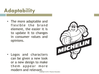 Copyright © 2013 Pearson Education
• The more adaptable and
flexible the brand
element, the easier it is
to update it to changes
in consumer values and
opinions.
• Logos and characters
can be given a new look
or a new design to make
t h e m a p p e a r m ore
modern and relevant.
Adaptability
 