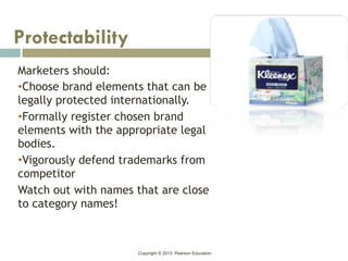 Copyright © 2013 Pearson Education
Marketers should:
•Choose brand elements that can be
legally protected internationally.
•Formally register chosen brand
elements with the appropriate legal
bodies.
•Vigorously defend trademarks from
competitor
Watch out with names that are close
to category names!
Protectability
 