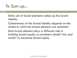 Copyright © 2013 Pearson Education
To Sum up...
Entire set of brand elements makes up the brand
identity
Cohesiveness of the brand identity depends on the
extent to which the brand elements are consistent
Each brand element plays a different role in
building brand equity, so marketers should “mix and
match” to maximize brand equity
 